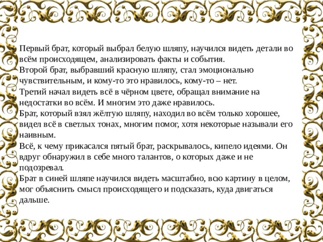 Первый брат, который выбрал белую шляпу, научился видеть детали во всём происходящем, анализировать факты и события. Второй брат, выбравший красную шляпу, стал эмоционально чувствительным, и кому-то это нравилось, кому-то – нет. Третий начал видеть всё в чёрном цвете, обращал внимание на недостатки во всём. И многим это даже нравилось. Брат, который взял жёлтую шляпу, находил во всём только хорошее, видел всё в светлых тонах, многим помог, хотя некоторые называли его наивным. Всё, к чему прикасался пятый брат, раскрывалось, кипело идеями. Он вдруг обнаружил в себе много талантов, о которых даже и не подозревал. Брат в синей шляпе научился видеть масштабно, всю картину в целом, мог объяснить смысл происходящего и подсказать, куда двигаться дальше. 