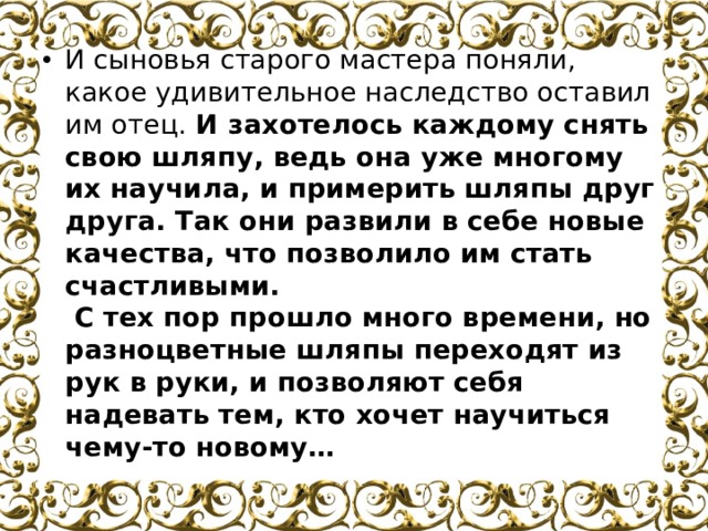 И сыновья старого мастера поняли, какое удивительное наследство оставил им отец.  И захотелось каждому снять свою шляпу, ведь она уже многому их научила, и примерить шляпы друг друга. Так они развили в себе новые качества, что позволило им стать счастливыми.  С тех пор прошло много времени, но разноцветные шляпы переходят из рук в руки, и позволяют себя надевать тем, кто хочет научиться чему-то новому…   