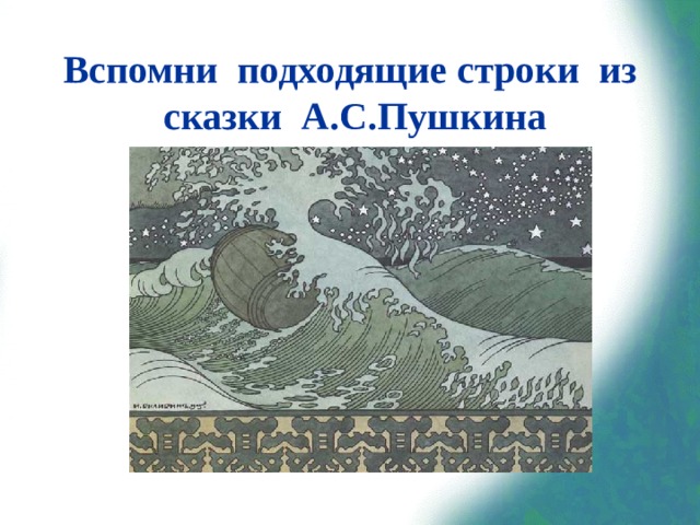Вспомни подходящие строки из сказки А.С.Пушкина «В синем небе звёзды блещут,  В синем море волны хлещут;  Туча по небу идёт,  Бочка по морю плывёт.  Словно горькая вдовица,  Плачет, бьётся в ней царица;  И растёт ребёнок там  Не по дням, а по часам».