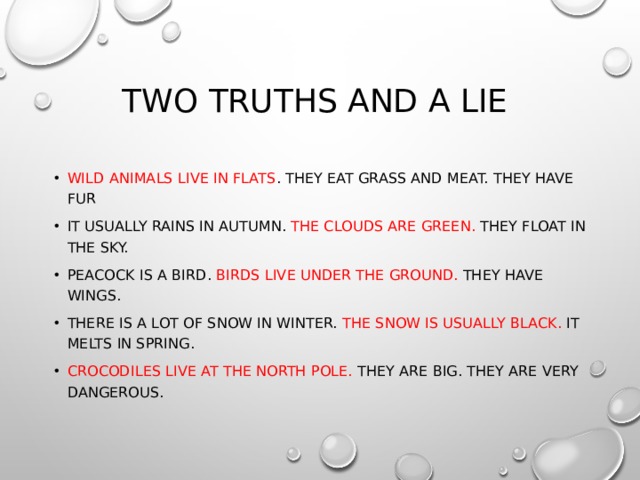 Two truths and a lie Wild animals live in flats . They eat grass and meat. They have fur It usually rains in autumn. The clouds are green. They float in the sky. Peacock is a bird. Birds live under the ground. They have wings. There is a lot of snow in winter. The snow is usually black. It melts in spring. Crocodiles live at the North Pole. They are big. They are very dangerous. 