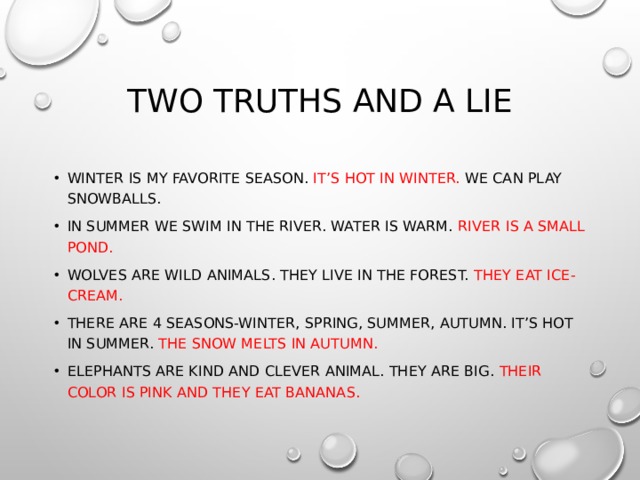 Two truths and a lie Winter is my favorite season. It’s hot in winter. We can play snowballs. In summer we swim in the river. Water is warm. River is a small pond. Wolves are wild animals. They live in the forest. They eat ice-cream. There are 4 seasons-winter, spring, summer, autumn. It’s hot in summer. The snow melts in autumn. Elephants are kind and clever animal. They are big. Their color is pink and they eat bananas. 