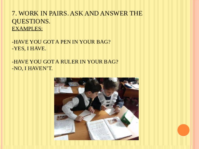       7. Work in pairs. Ask and answer the questions.  Examples:   -Have you got a pen in your bag?  -Yes, I have.   -Have you got a ruler in your bag?  -No, I haven’t.   