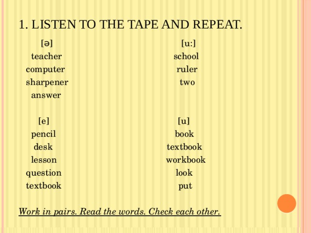 1. Listen to the tape and repeat.    [ə] [u:]  teacher school  computer ruler  sharpener two  answer  [e] [u]  pencil book  desk textbook  lesson workbook  question look  textbook put Work in pairs. Read the words. Check each other. 