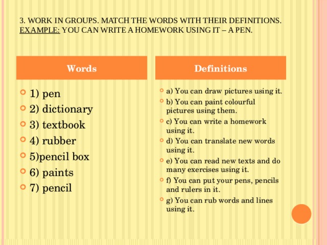 3. Work in groups. Match the words with their definitions.  Example:  You can write a homework using it – a pen.   Words Definitions 1) pen 2) dictionary 3) textbook 4) rubber 5)pencil box 6) paints 7) pencil a) You can draw pictures using it. b) You can paint colourful pictures using them. c) You can write a homework using it. d) You can translate new words using it. e) You can read new texts and do many exercises using it. f) You can put your pens, pencils and rulers in it. g) You can rub words and lines using it. 