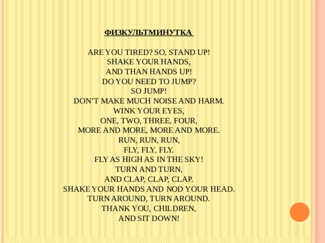 Физкультминутка   Are you tired? So, stand up!  Shake your hands,  And than hands up!  Do you need to jump?  So jump!  Don’t make much noise and harm.  Wink your eyes,  One, two, three, four,  More and more, more and more.  Run, run, run,  Fly, fly, fly.  Fly as high as in the sky!  Turn and turn,  And clap, clap, clap.  Shake your hands and nod your head.  Turn around, turn around.  Thank you, children,  And sit down!   