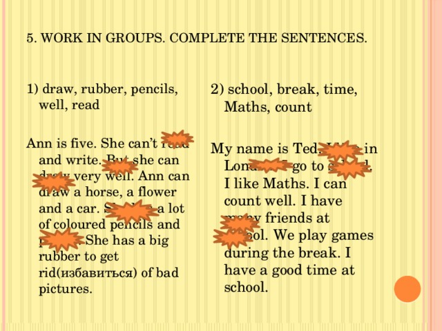 5. Work in groups. Complete the sentences. 2) school, break, time, Maths, count 1) draw, rubber, pencils, well, read Ann is five. She can’t read and write. But she can draw very well. Ann can draw a horse, a flower and a car. She has a lot of coloured pencils and paints. She has a big rubber to get rid(избавиться) of bad pictures. My name is Ted. I live in London. I go to school. I like Maths. I can count well. I have many friends at school. We play games during the break. I have a good time at school. 