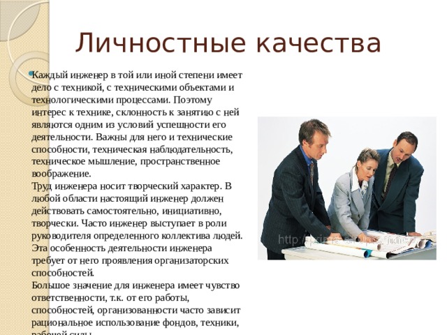 Личностные качества Каждый инженер в той или иной степени имеет дело с техникой, с техническими объектами и технологическими процессами. Поэтому интерес к технике, склонность к занятию с ней являются одним из условий успешности его деятельности. Важны для него и технические способности, техническая наблюдательность, техническое мышление, пространственное воображение.  Труд инженера носит творческий характер. В любой области настоящий инженер должен действовать самостоятельно, инициативно, творчески. Часто инженер выступает в роли руководителя определенного коллектива людей. Эта особенность деятельности инженера требует от него проявления организаторских способностей.  Большое значение для инженера имеет чувство ответственности, т.к. от его работы, способностей, организованности часто зависит рациональное использование фондов, техники, рабочей силы. 