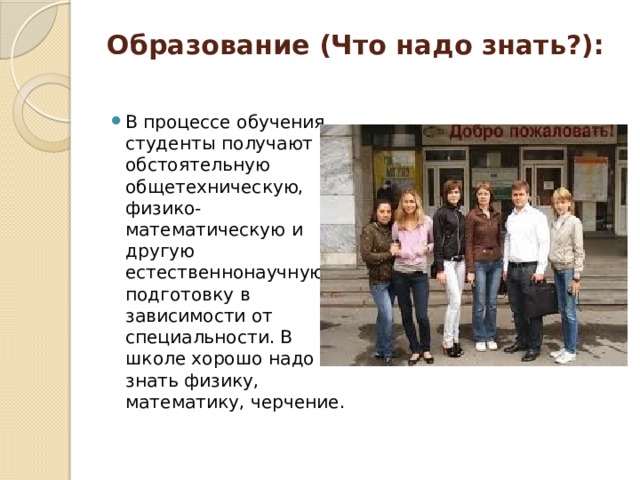 Образование (Что надо знать?):   В процессе обучения студенты получают обстоятельную общетехническую, физико-математическую и другую естественнонаучную подготовку в зависимости от специальности. В школе хорошо надо знать физику, математику, черчение. 