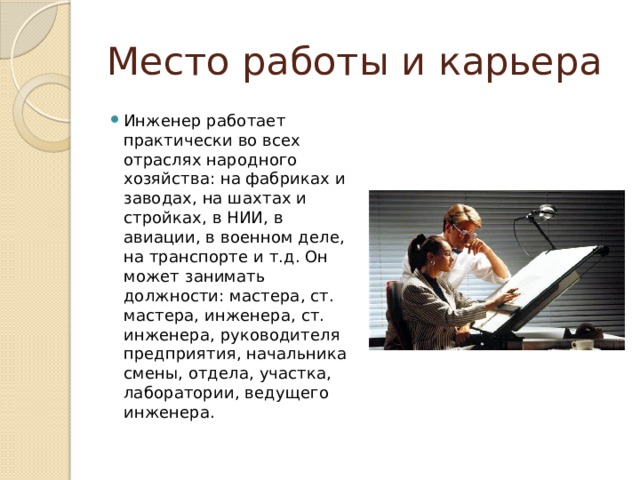 Место работы и карьера Инженер работает практически во всех отраслях народного хозяйства: на фабриках и заводах, на шахтах и стройках, в НИИ, в авиации, в военном деле, на транспорте и т.д. Он может занимать должности: мастера, ст. мастера, инженера, ст. инженера, руководителя предприятия, начальника смены, отдела, участка, лаборатории, ведущего инженера. 