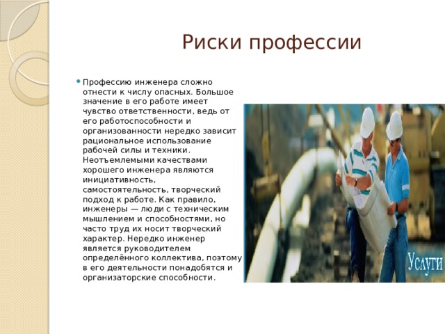  Риски профессии Профессию инженера сложно отнести к числу опасных. Большое значение в его работе имеет чувство ответственности, ведь от его работоспособности и организованности нередко зависит рациональное использование рабочей силы и техники. Неотъемлемыми качествами хорошего инженера являются инициативность, самостоятельность, творческий подход к работе. Как правило, инженеры — люди с техническим мышлением и способностями, но часто труд их носит творческий характер. Нередко инженер является руководителем определённого коллектива, поэтому в его деятельности понадобятся и организаторские способности.   