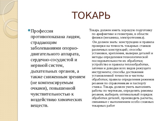 ТОКАРЬ Профессия противопоказана людям, страдающим заболеваниями опорно-двигательного аппарата, сердечно-сосудистой и нервной систем, дыхательных органов, а также сниженным зрением (не компенсируемым очками), повышенной чувствительностью к воздействию химических веществ. Токарь должен иметь хорошую подготовку по арифметике и геометрии, в области физики (механика, электротехника).  Он должен знать: конструкцию и правила проверки на точность токарных станков различных конструкций; способы установки, крепления, выверки деталей и методы определения технологической последовательности их обработки; устройство и правила теплообработки, заточки и доводки всех видов режущего инструмента; способы достижения установленной точности и чистоты обработки; правила определения режимов резания по справочникам и паспорту станка. Токарь должен уметь выполнять работы по чертежам, определять режимы резания, выбирать оптимальный порядок обработки деталей, производить расчеты, связанные с выполнением особо сложных токарных работ 