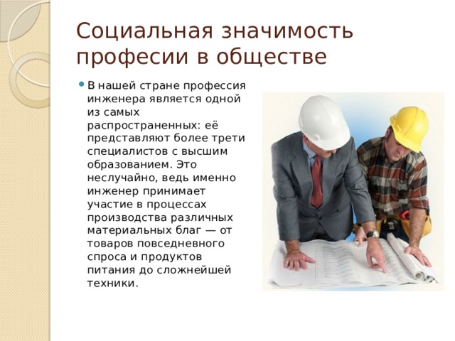 Социальная значимость професии в обществе В нашей стране профессия инженера является одной из самых распространенных: её представляют более трети специалистов с высшим образованием. Это неслучайно, ведь именно инженер принимает участие в процессах производства различных материальных благ — от товаров повседневного спроса и продуктов питания до сложнейшей техники.   