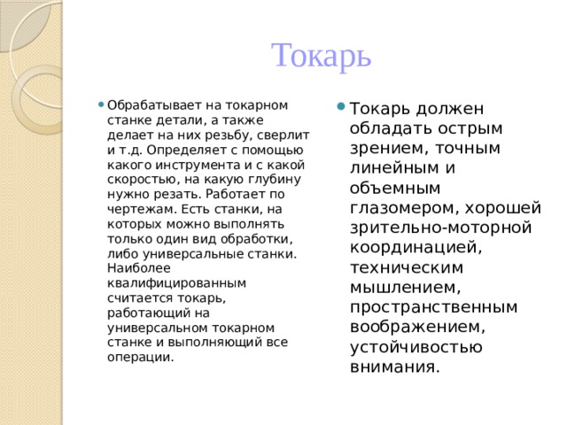 Токарь Обрабатывает на токарном станке детали, а также делает на них резьбу, сверлит и т.д. Определяет с помощью какого инструмента и с какой скоростью, на какую глубину нужно резать. Работает по чертежам. Есть станки, на которых можно выполнять только один вид обработки, либо универсальные станки. Наиболее квалифицированным считается токарь, работающий на универсальном токарном станке и выполняющий все операции. Токарь должен обладать острым зрением, точным линейным и объемным глазомером, хорошей зрительно-моторной координацией, техническим мышлением, пространственным воображением, устойчивостью внимания. 