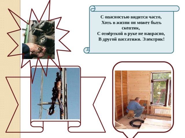 С опасностью видится часто,  Хоть в жизни он может быть скептик,  С отвёрткой в руке не напрасно,  В другой пассатижи. Электрик! 