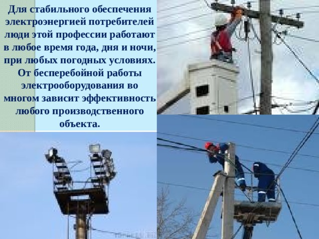 Для стабильного обеспечения электроэнергией потребителей люди этой профессии работают в любое время года, дня и ночи, при любых погодных условиях. От бесперебойной работы электрооборудования во многом зависит эффективность любого производственного объекта. 