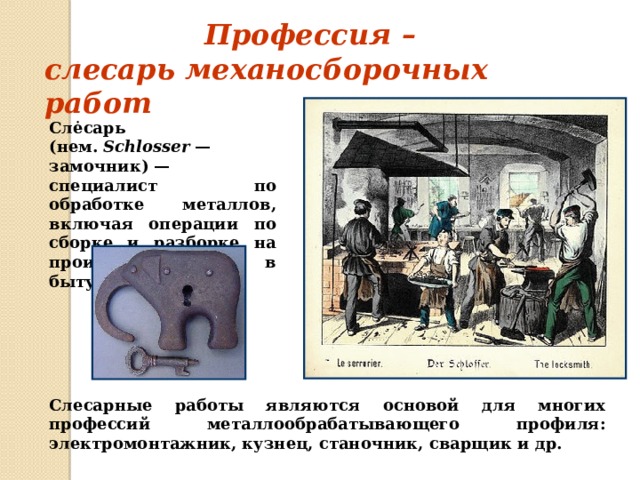 Профессия – слесарь механосборочных работ Слėсарь  (нем.  Schlosser  — замочник) — специалист по обработке металлов, включая операции по сборке и разборке на производстве или в быту. Слесарные работы являются основой для многих профессий металлообрабатывающего профиля: электромонтажник, кузнец, станочник, сварщик и др. 
