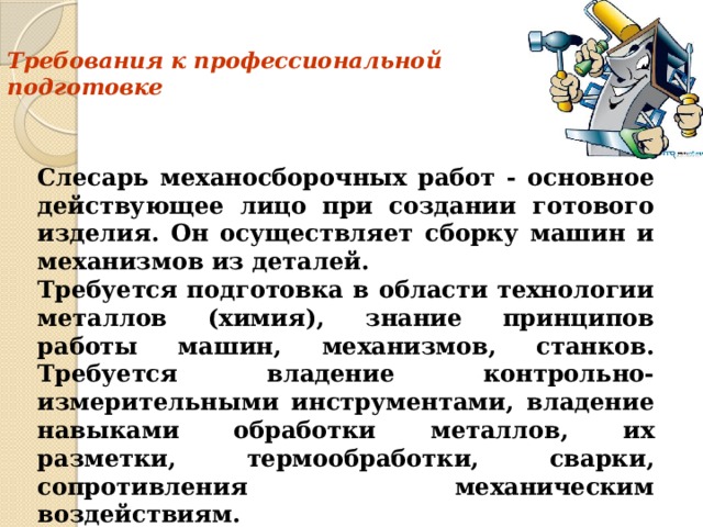 Требования к профессиональной  подготовке   Слесарь механосборочных работ - основное действующее лицо при создании готового изделия. Он осуществляет сборку машин и механизмов из деталей.  Требуется подготовка в области технологии металлов (химия), знание принципов работы машин, механизмов, станков. Требуется владение контрольно-измерительными инструментами, владение навыками обработки металлов, их разметки, термообработки, сварки, сопротивления механическим воздействиям.    