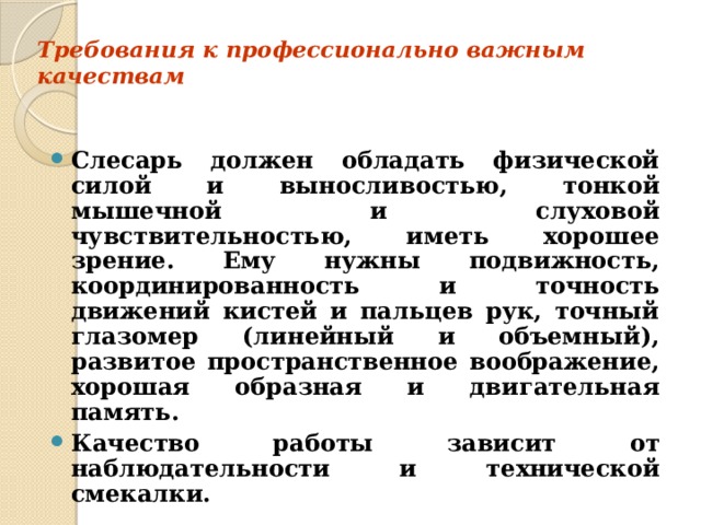 Требования к профессионально важным качествам   Слесарь должен обладать физической силой и выносливостью, тонкой мышечной и слуховой чувствительностью, иметь хорошее зрение. Ему нужны подвижность, координированность и точность движений кистей и пальцев рук, точный глазомер (линейный и объемный), развитое пространственное воображение, хорошая образная и двигательная память. Качество работы зависит от наблюдательности и технической смекалки.  