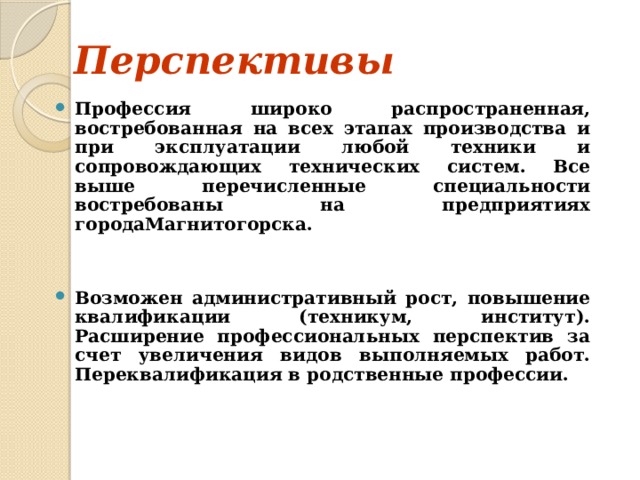 Перспективы  Профессия широко распространенная, востребованная на всех этапах производства и при эксплуатации любой техники и сопровождающих технических систем. Все выше перечисленные специальности востребованы на предприятиях  городаМагнитогорска.   Возможен административный рост, повышение квалификации (техникум, институт). Расширение профессиональных перспектив за счет увеличения видов выполняемых работ. Переквалификация в родственные профессии. 