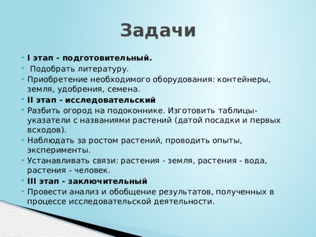 Задачи I этап - подготовительный.  Подобрать литературу. Приобретение необходимого оборудования: контейнеры, земля, удобрения, семена. II этап - исследовательский Разбить огород на подоконнике. Изготовить таблицы-указатели с названиями растений (датой посадки и первых всходов). Наблюдать за ростом растений, проводить опыты, эксперименты. Устанавливать связи: растения - земля, растения - вода, растения - человек. III этап - заключительный Провести анализ и обобщение результатов, полученных в процессе исследовательской деятельности. 