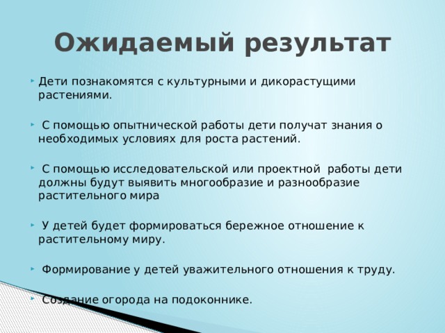 Ожидаемый результат Дети познакомятся с культурными и дикорастущими растениями.  С помощью опытнической работы дети получат знания о необходимых условиях для роста растений.  С помощью исследовательской или проектной работы дети должны будут выявить многообразие и разнообразие растительного мира  У детей будет формироваться бережное отношение к растительному миру.  Формирование у детей уважительного отношения к труду.  Создание огорода на подоконнике. 