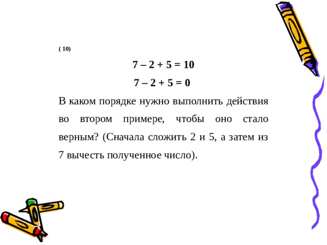 ( 10) 7 – 2 + 5 = 10  7 – 2 + 5 = 0   В каком порядке нужно выполнить действия во втором примере, чтобы оно стало верным? (Сначала сложить 2 и 5, а затем из 7 вычесть полученное число). 