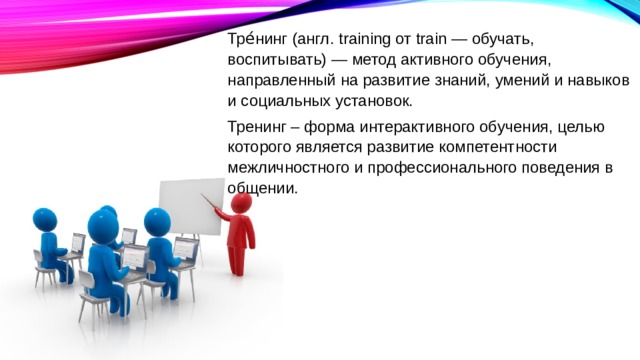 Тре́нинг (англ. training от train — обучать, воспитывать) — метод активного обучения, направленный на развитие знаний, умений и навыков и социальных установок. Тренинг – форма интерактивного обучения, целью которого является развитие компетентности межличностного и профессионального поведения в общении. 