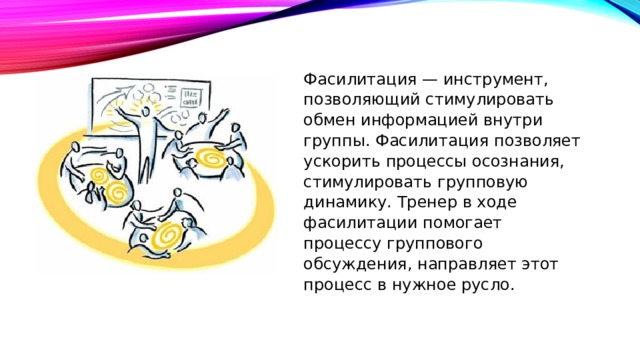 Фасилитация — инструмент, позволяющий стимулировать обмен информацией внутри группы. Фасилитация позволяет ускорить процессы осознания, стимулировать групповую динамику. Тренер в ходе фасилитации помогает процессу группового обсуждения, направляет этот процесс в нужное русло. 