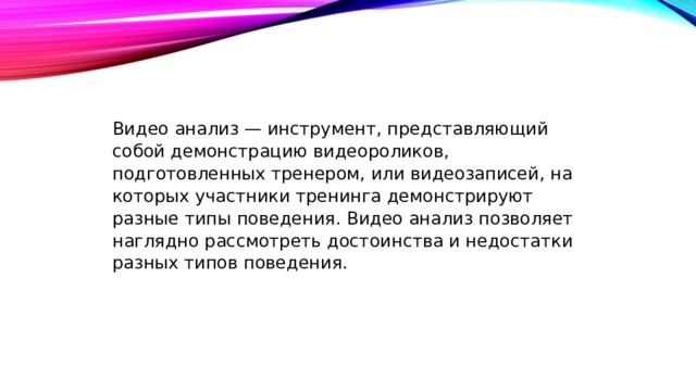 Видео анализ — инструмент, представляющий собой демонстрацию видеороликов, подготовленных тренером, или видеозаписей, на которых участники тренинга демонстрируют разные типы поведения. Видео анализ позволяет наглядно рассмотреть достоинства и недостатки разных типов поведения. 