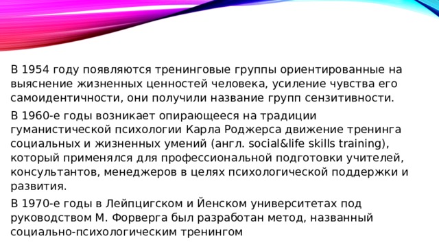 В 1954 году появляются тренинговые группы ориентированные на выяснение жизненных ценностей человека, усиление чувства его самоидентичности, они получили название групп сензитивности. В 1960-е годы возникает опирающееся на традиции гуманистической психологии Карла Роджерса движение тренинга социальных и жизненных умений (англ. social&life skills training), который применялся для профессиональной подготовки учителей, консультантов, менеджеров в целях психологической поддержки и развития. В 1970-е годы в Лейпцигском и Йенском университетах под руководством М. Форверга был разработан метод, названный социально-психологическим тренингом 