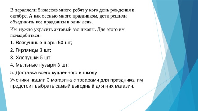 В параллели 8 классов много ребят у кого день рождения в октябре. А как осенью много праздником, дети решили объединить все праздники в один день. Им нужно украсить актовый зал школы. Для этого им понадобиться: Воздушные шары 50 шт; Гирлянды 3 шт; Хлопушки 5 шт; Мыльные пузыри 3 шт; Доставка всего купленного в школу Ученики нашли 3 магазина с товарами для праздника, им предстоит выбрать самый выгодный для них магазин.