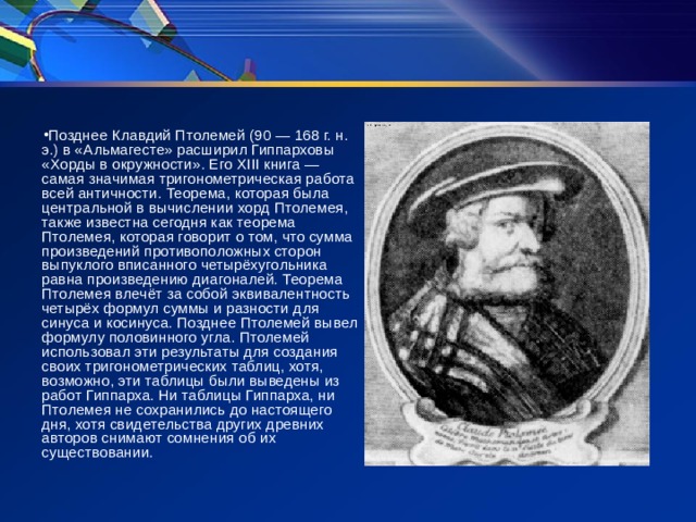 Позднее Клавдий Птолемей (90 — 168 г. н. э.) в «Альмагесте» расширил Гиппарховы «Хорды в окружности». Его XIII книга — самая значимая тригонометрическая работа всей античности. Теорема, которая была центральной в вычислении хорд Птолемея, также известна сегодня как теорема Птолемея, которая говорит о том, что сумма произведений противоположных сторон выпуклого вписанного четырёхугольника равна произведению диагоналей. Теорема Птолемея влечёт за собой эквивалентность четырёх формул суммы и разности для синуса и косинуса. Позднее Птолемей вывел формулу половинного угла. Птолемей использовал эти результаты для создания своих тригонометрических таблиц, хотя, возможно, эти таблицы были выведены из работ Гиппарха. Ни таблицы Гиппарха, ни Птолемея не сохранились до настоящего дня, хотя свидетельства других древних авторов снимают сомнения об их существовании.