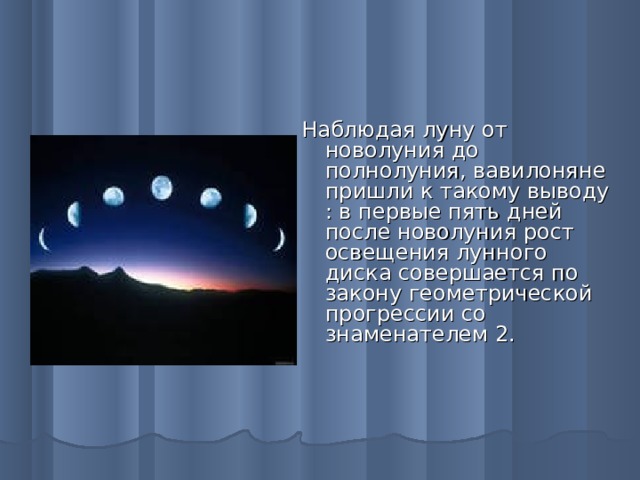 Наблюдая луну от новолуния до полнолуния, вавилоняне пришли к такому выводу : в первые пять дней после новолуния рост освещения лунного диска совершается по закону геометрической прогрессии со знаменателем 2.