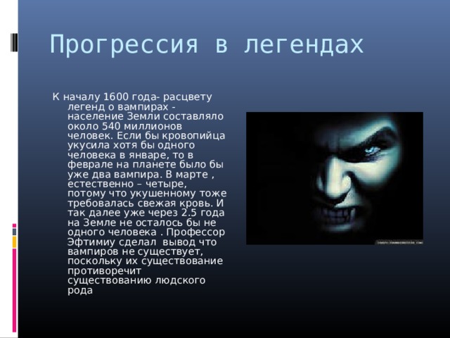 Прогрессия в легендах К началу 1600 года- расцвету легенд о вампирах - население Земли составляло около 540 миллионов человек. Если бы кровопийца укусила хотя бы одного человека в январе, то в феврале на планете было бы уже два вампира. В марте , естественно – четыре, потому что укушенному тоже требовалась свежая кровь. И так далее уже через 2.5 года на Земле не осталось бы не одного человека . Профессор Эфтимиу сделал вывод что вампиров не существует, поскольку их существование противоречит существованию людского рода