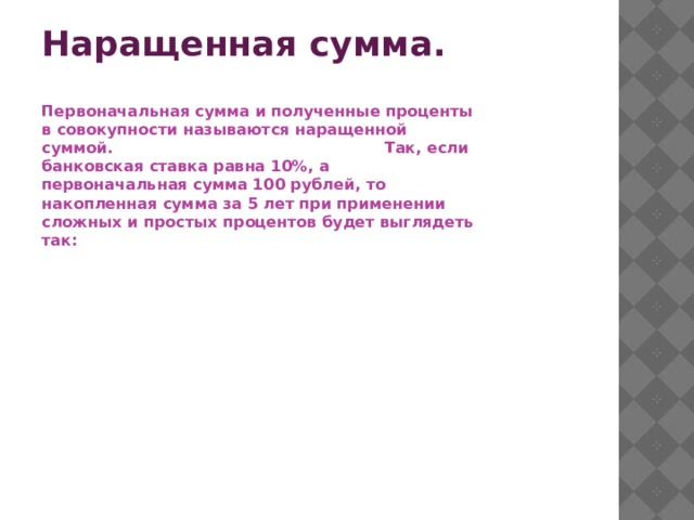 Наращенная сумма. Первоначальная сумма и полученные проценты в совокупности называются наращенной суммой. Так, если банковская ставка равна 10%, а первоначальная сумма 100 рублей, то накопленная сумма за 5 лет при применении сложных и простых процентов будет выглядеть так: