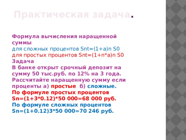 Практическая задача . Формула вычисления наращенной суммы для сложных процентов Snt=(1+a)n S0 для простых процентов Snt=(1+n*a)n S0 Задача В банке открыт срочный депозит на сумму 50 тыс.руб. по 12% на 3 года. Рассчитайте наращенную сумму если проценты а) простые б) сложные. По формуле простых процентов Sn=(1+3*0.12)*50 000=68 000 руб. По формуле сложных процентов Sn=(1+0.12)3*50 000=70 246 руб.