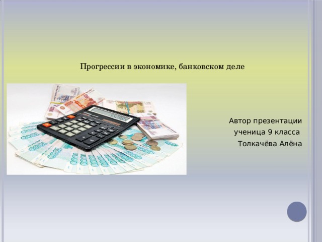 Прогрессии в экономике, банковском деле   Автор презентации  ученица 9 класса Толкачёва Алёна