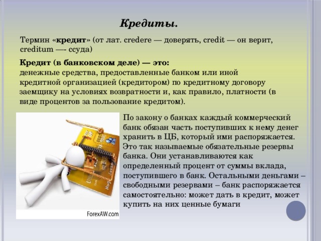 Кредиты. Термин  «кредит»  (от лат. credere — доверять, credit — он верит, creditum —- ссуда) Кредит (в банковском деле) — это: денежные средства, предоставленные банком или иной кредитной организацией (кредитором) по кредитному договору заемщику на условиях возвратности и, как правило, платности (в виде процентов за пользование кредитом). По закону о банках каждый коммерческий банк обязан часть поступивших к нему денег хранить в ЦБ, который ими распоряжается. Это так называемые обязательные резервы банка. Они устанавливаются как определенный процент от суммы вклада, поступившего в банк. Остальными деньгами – свободными резервами – банк распоряжается самостоятельно: может дать в кредит, может купить на них ценные бумаги