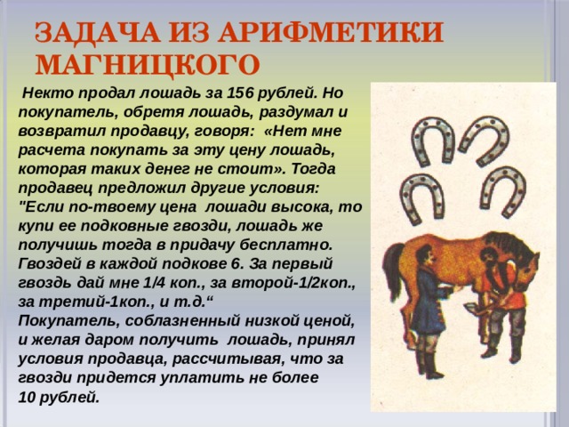 Задача из арифметики Магницкого  Некто продал лошадь за 156 рублей. Но покупатель, обретя лошадь, раздумал и возвратил продавцу, говоря: «Нет мне расчета покупать за эту цену лошадь, которая таких денег не стоит». Тогда продавец предложил другие условия: 
