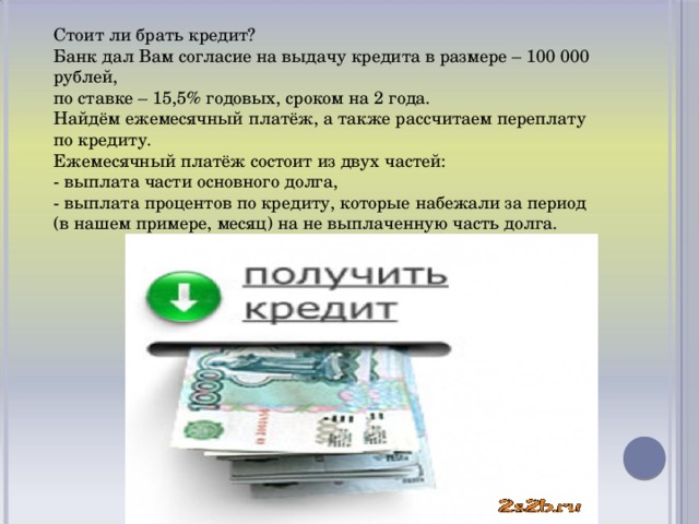 Стоит ли брать кредит? Банк дал Вам согласие на выдачу кредита в размере – 100 000 рублей, по ставке – 15,5% годовых, сроком на 2 года. Найдём ежемесячный платёж, а также рассчитаем переплату по кредиту. Ежемесячный платёж состоит из двух частей: - выплата части основного долга, - выплата процентов по кредиту, которые набежали за период (в нашем примере, месяц) на не выплаченную часть долга.