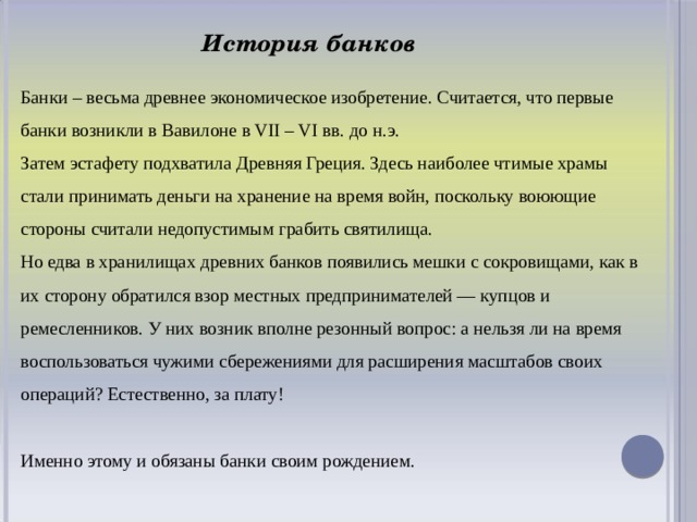 История банков Банки – весьма древнее экономическое изобретение. Считается, что первые банки возникли в Вавилоне в VII – VI вв. до н.э. Затем эстафету подхватила Древняя Греция. Здесь наиболее чтимые храмы стали принимать деньги на хранение на время войн, поскольку воюющие стороны считали недопустимым грабить святилища. Но едва в хранилищах древних банков появились мешки с сокровищами, как в их сторону обратился взор местных предпринимателей — купцов и ремесленников. У них возник вполне резонный вопрос: а нельзя ли на время воспользоваться чужими сбережениями для расширения масштабов своих операций? Естественно, за плату! Именно этому и обязаны банки своим рождением.