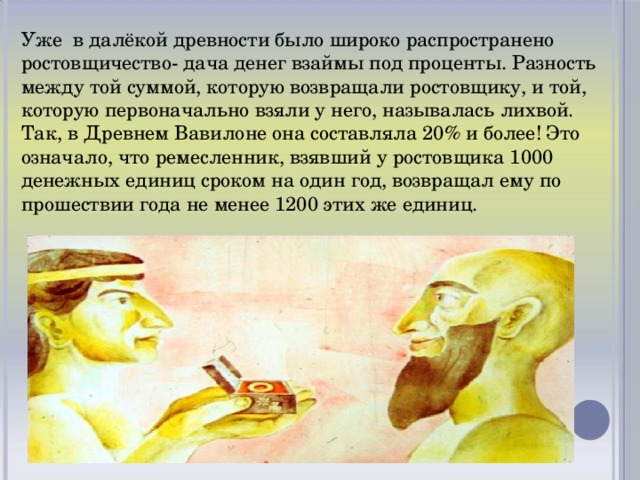 Уже в далёкой древности было широко распространено ростовщичество- дача денег взаймы под проценты. Разность между той суммой, которую возвращали ростовщику, и той, которую первоначально взяли у него, называлась лихвой. Так, в Древнем Вавилоне она составляла 20% и более! Это означало, что ремесленник, взявший у ростовщика 1000 денежных единиц сроком на один год, возвращал ему по прошествии года не менее 1200 этих же единиц.