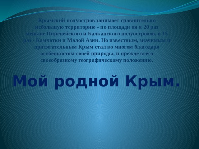 Крымский полуостров занимает сравнительно  небольшую территорию - по площади он в 20 раз  меньше Пиренейского и Балканского полуостровов, в 15  раз - Камчатки и Малой Азии. Но известным, значимым и  притягательным Крым стал во многом благодаря  особенностям своей природы, и прежде всего  своеобразному географическому положению.   Мой родной Крым. 