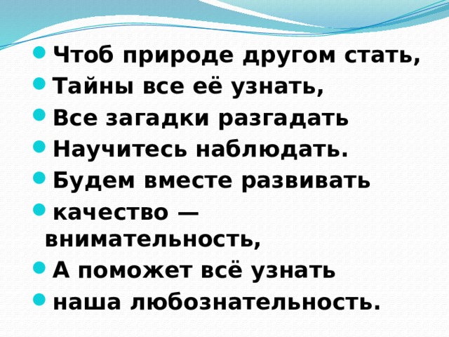 Чтоб природе другом стать, Тайны все её узнать, Все загадки разгадать Научитесь наблюдать. Будем вместе развивать качество — внимательность, А поможет всё узнать наша любознательность.         