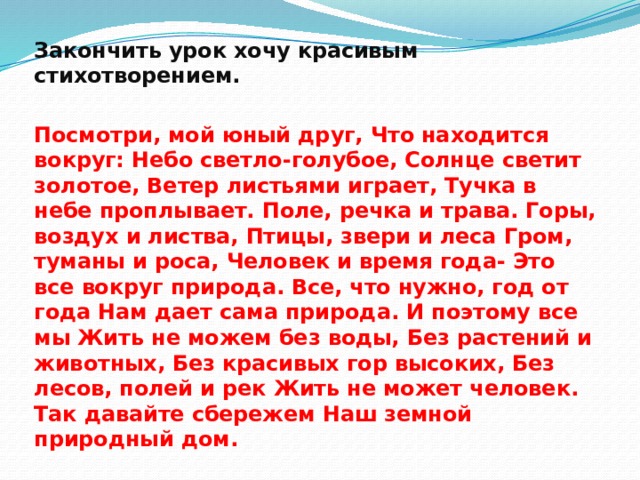 Закончить урок хочу красивым стихотворением.  Посмотри, мой юный друг, Что находится вокруг: Небо светло-голубое, Солнце светит золотое, Ветер листьями играет, Тучка в небе проплывает. Поле, речка и трава. Горы, воздух и листва, Птицы, звери и леса Гром, туманы и роса, Человек и время года- Это все вокруг природа. Все, что нужно, год от года Нам дает сама природа. И поэтому все мы Жить не можем без воды, Без растений и животных, Без красивых гор высоких, Без лесов, полей и рек Жить не может человек. Так давайте сбережем Наш земной природный дом.  