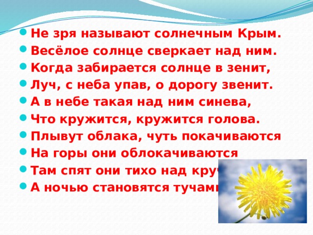 Не зря называют солнечным Крым. Весёлое солнце сверкает над ним. Когда забирается солнце в зенит, Луч, с неба упав, о дорогу звенит. А в небе такая над ним синева, Что кружится, кружится голова. Плывут облака, чуть покачиваются На горы они облокачиваются Там спят они тихо над кручами, А ночью становятся тучами. 