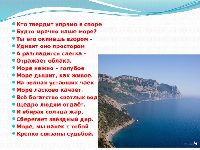 Кто твердит упрямо в споре Будто мрачно наше море? Ты его окинешь взором – Удивит оно простором А разгладится слегка – Отражает облака. Море нежно – голубое Море дышит, как живое. На волнах уставших чаек Море ласково качает. Всё богатство светлых вод Щедро людям отдаёт. И вбирая солнца жар, Сберегает звёздный дар. Море, мы навек с тобой Крепко связаны судьбой. 