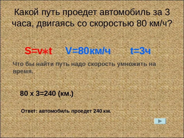 Какой путь проедет автомобиль за 3 часа, двигаясь со скоростью 80 км / ч? S=v  t V=80 км / ч t=3 ч Что бы найти путь надо скорость умножить на время. 80 х 3=240 (км.) Ответ: автомобиль проедет 240 км. 