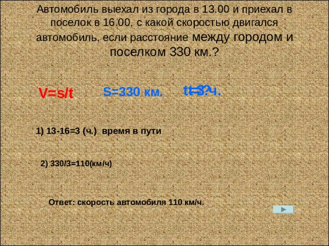 Автомобиль выехал из города в 13.00 и приехал в поселок в 16.00, с какой скоростью двигался автомобиль, если расстояние между городом и поселком 330 км.? t=? t=3 ч. V=s/t S= 330 км. 1) 13-16=3 ( ч. ) время в пути 2) 330 /3=110 (км / ч) Ответ: скорость автомобиля 110 км / ч . 