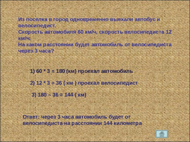 Из поселка в город одновременно выехали автобус и велосипедист. Скорость автомобиля 60 км / ч, скорость велосипедиста 12 км / ч. На каком расстоянии будет автомобиль от велосипедиста через 3 часа ? 1) 60 * 3 = 180 (км) проехал автомобиль 2) 12 * 3 = 36 ( км ) проехал велосипедист 3) 180 – 36 = 144 ( км) Ответ : через 3 часа автомобиль будет от велосипедиста на расстоянии 144 километра 